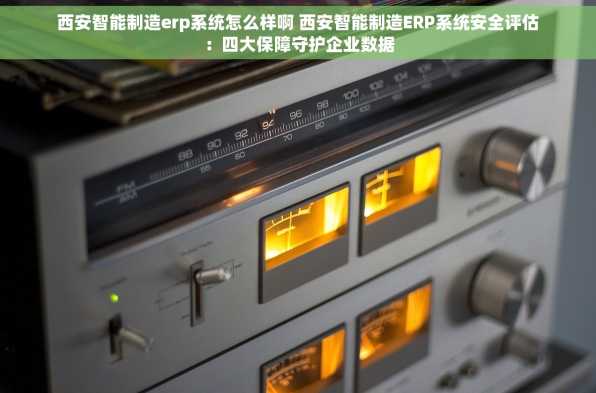 西安智能制造erp系统怎么样啊 西安智能制造ERP系统安全评估：四大保障守护企业数据