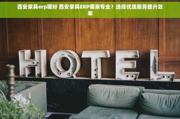 西安家具erp哪好 西安家具ERP哪家专业？选择优质服务提升效率