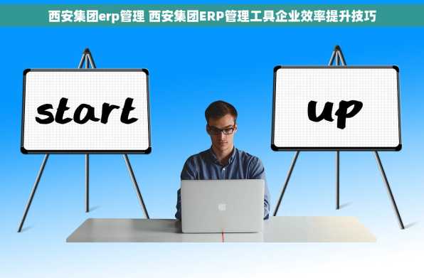 西安集团erp管理 西安集团ERP管理工具企业效率提升技巧