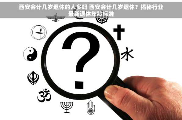西安会计几岁退休的人多吗 西安会计几岁退休？揭秘行业最新退休年龄标准