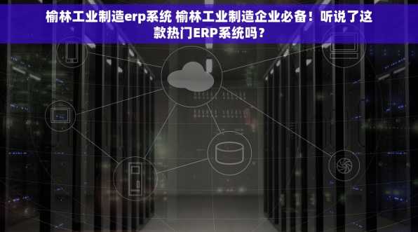 榆林工业制造erp系统 榆林工业制造企业必备！听说了这款热门ERP系统吗？