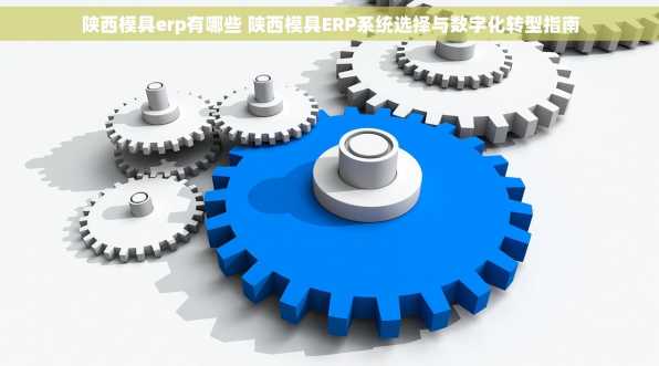 陕西模具erp有哪些 陕西模具ERP系统选择与数字化转型指南