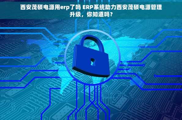 西安茂硕电源用erp了吗 ERP系统助力西安茂硕电源管理升级，你知道吗？