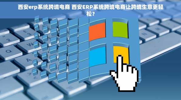 西安erp系统跨境电商 西安ERP系统跨境电商让跨境生意更轻松？