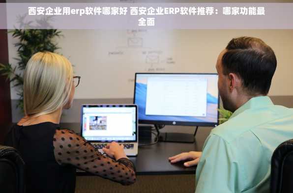 西安企业用erp软件哪家好 西安企业ERP软件推荐：哪家功能最全面