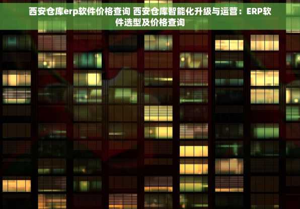 西安仓库erp软件价格查询 西安仓库智能化升级与运营：ERP软件选型及价格查询