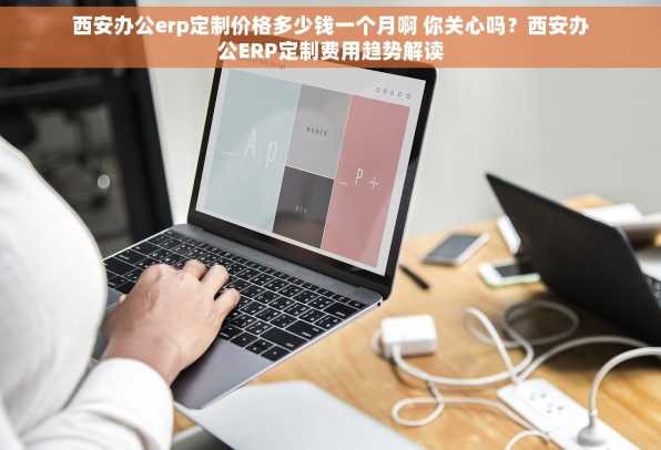 西安办公erp定制价格多少钱一个月啊 你关心吗？西安办公ERP定制费用趋势解读