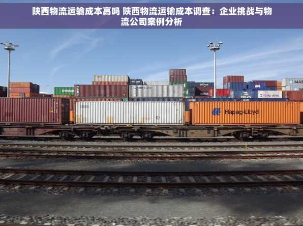 陕西物流运输成本高吗 陕西物流运输成本调查：企业挑战与物流公司案例分析