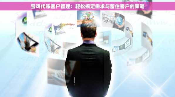 宝鸡代账客户管理：轻松搞定需求与留住客户的策略