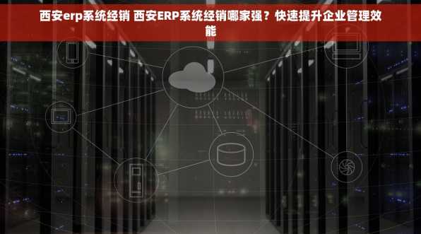 西安erp系统经销 西安ERP系统经销哪家强？快速提升企业管理效能