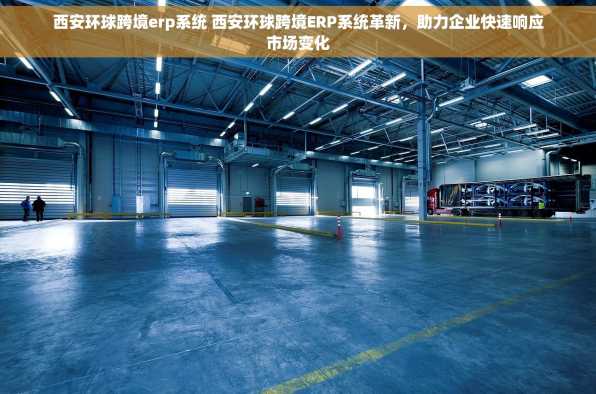 西安环球跨境erp系统 西安环球跨境ERP系统革新，助力企业快速响应市场变化
