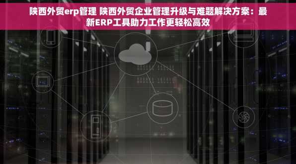 陕西外贸erp管理 陕西外贸企业管理升级与难题解决方案：最新ERP工具助力工作更轻松高效