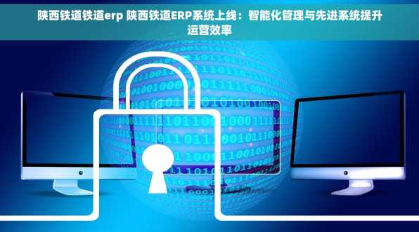 陕西铁道铁道erp 陕西铁道ERP系统上线：智能化管理与先进系统提升运营效率