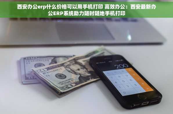 西安办公erp什么价格可以用手机打印 高效办公：西安最新办公ERP系统助力随时随地手机打印