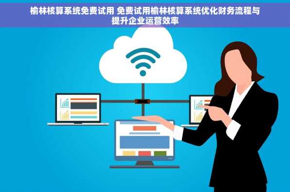 榆林核算系统免费试用 免费试用榆林核算系统优化财务流程与提升企业运营效率