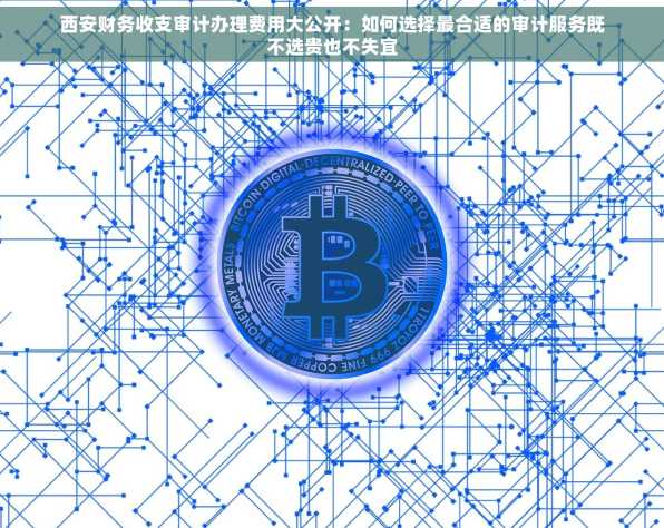 西安财务收支审计办理费用大公开：如何选择最合适的审计服务既不选贵也不失宜