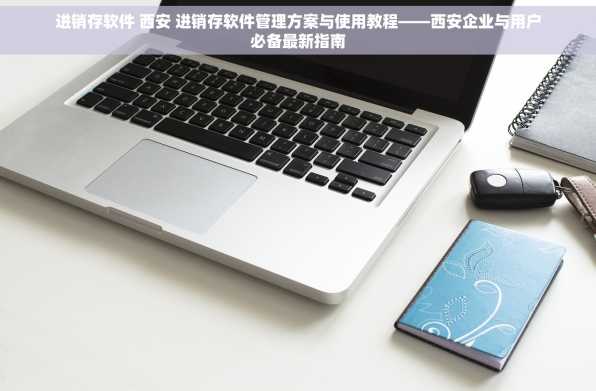 进销存软件 西安 进销存软件管理方案与使用教程——西安企业与用户必备最新指南