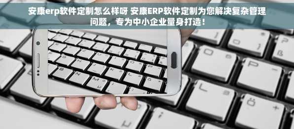 安康erp软件定制怎么样呀 安康ERP软件定制为您解决复杂管理问题，专为中小企业量身打造！