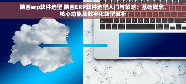 陕西erp软件选型 陕西ERP软件选型入门与策略：基础概念、核心功能及数字化转型解析