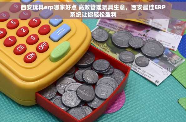 西安玩具erp哪家好点 高效管理玩具生意，西安最佳ERP系统让你轻松盈利
