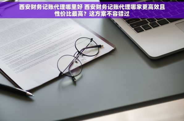 西安财务记账代理哪里好 西安财务记账代理哪家更高效且性价比最高？这方案不容错过