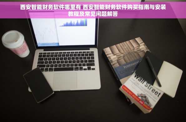 西安智能财务软件哪里有 西安智能财务软件购买指南与安装教程及常见问题解答