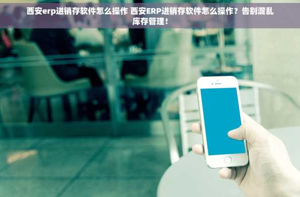 西安erp进销存软件怎么操作 西安ERP进销存软件怎么操作？告别混乱库存管理！