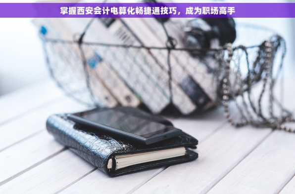 掌握西安会计电算化畅捷通技巧，成为职场高手