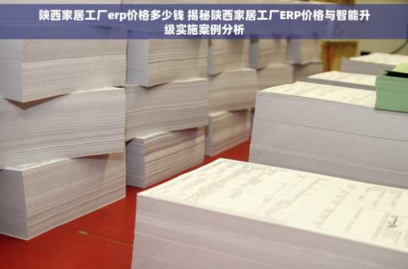 陕西家居工厂erp价格多少钱 揭秘陕西家居工厂ERP价格与智能升级实施案例分析