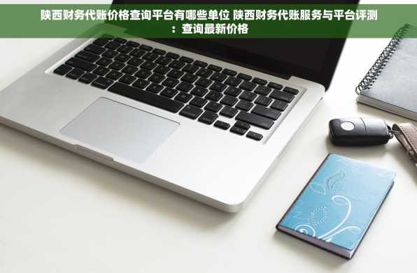 陕西财务代账价格查询平台有哪些单位 陕西财务代账服务与平台评测：查询最新价格