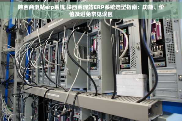 陕西商混站erp系统 陕西商混站ERP系统选型指南：功能、价值及避免常见误区