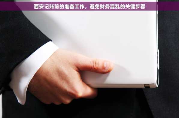 西安记账前的准备工作，避免财务混乱的关键步骤