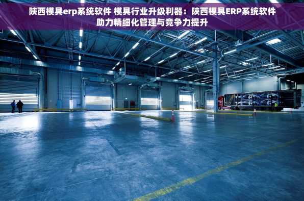 陕西模具erp系统软件 模具行业升级利器：陕西模具ERP系统软件助力精细化管理与竞争力提升