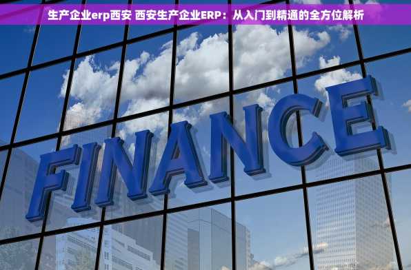生产企业erp西安 西安生产企业ERP：从入门到精通的全方位解析