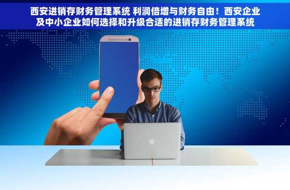 西安进销存财务管理系统 利润倍增与财务自由！西安企业及中小企业如何选择和升级合适的进销存财务管理系统