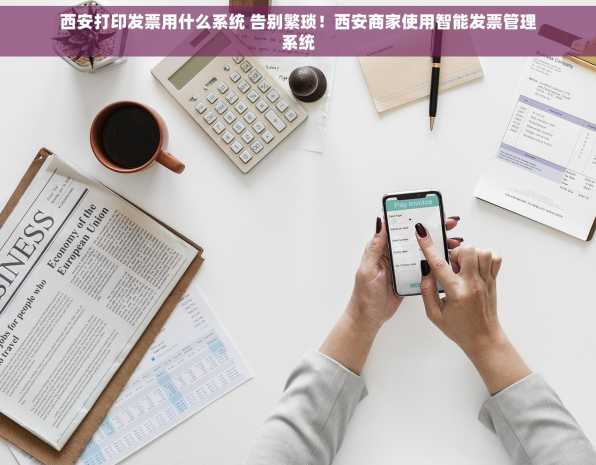 西安打印发票用什么系统 告别繁琐！西安商家使用智能发票管理系统