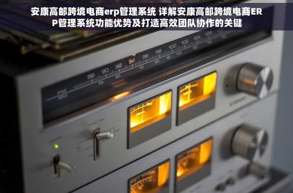安康高邮跨境电商erp管理系统 详解安康高邮跨境电商ERP管理系统功能优势及打造高效团队协作的关键