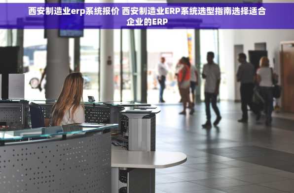 西安制造业erp系统报价 西安制造业ERP系统选型指南选择适合企业的ERP