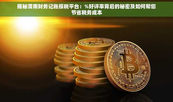 揭秘渭南财务记账报税平台：%好评率背后的秘密及如何帮您节省税务成本
