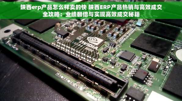 陕西erp产品怎么样卖的快 陕西ERP产品热销与高效成交全攻略：业绩翻倍与实现高效成交秘籍
