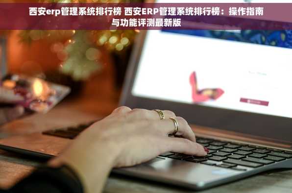 西安erp管理系统排行榜 西安ERP管理系统排行榜：操作指南与功能评测最新版