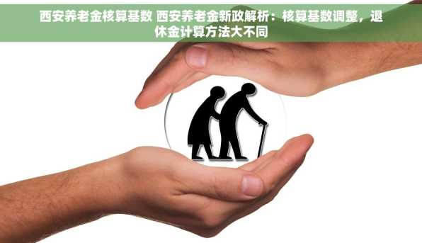 西安养老金核算基数 西安养老金新政解析：核算基数调整，退休金计算方法大不同