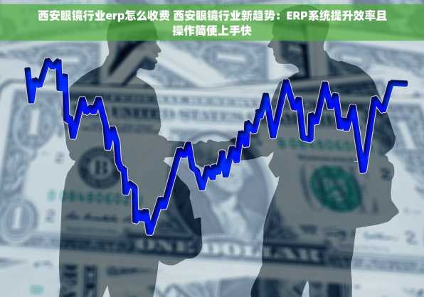 西安眼镜行业erp怎么收费 西安眼镜行业新趋势：ERP系统提升效率且操作简便上手快