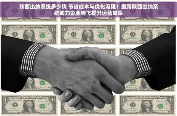 陕西出纳系统多少钱 节省成本与优化流程！最新陕西出纳系统助力企业腾飞提升运营效率