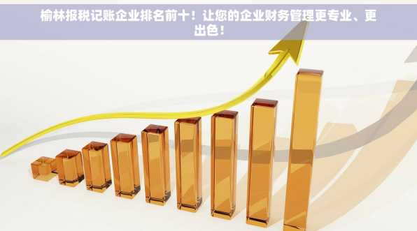榆林报税记账企业排名前十！让您的企业财务管理更专业、更出色！