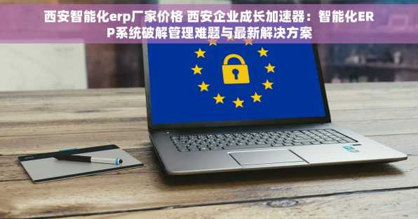 西安智能化erp厂家价格 西安企业成长加速器：智能化ERP系统破解管理难题与最新解决方案