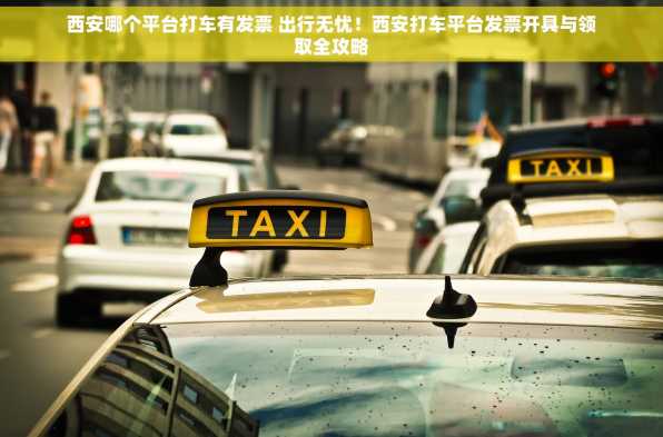 西安哪个平台打车有发票 出行无忧！西安打车平台发票开具与领取全攻略