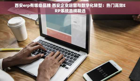 西安erp有哪些品牌 西安企业运营与数字化转型：热门高效ERP系统品牌精选