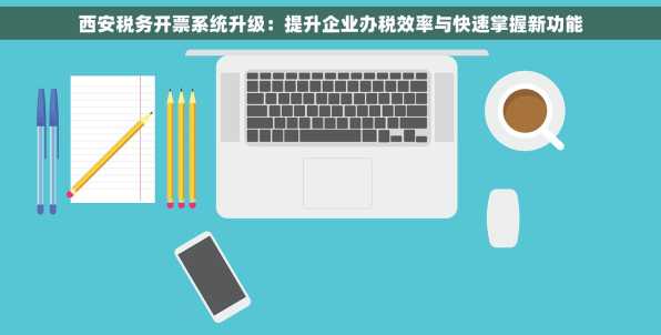 西安税务开票系统升级：提升企业办税效率与快速掌握新功能