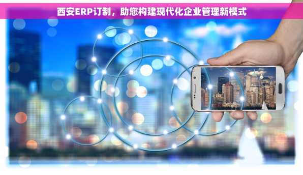 西安ERP订制，助您构建现代化企业管理新模式